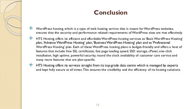  WordPress hosting, which is a type of web hosting service that is meant for WordPress websites,
ensures that the security and performance related requirements ofWordPress sites are met effectively.
 HTS Hosting offers its efficient and affordable WordPress hosting services as ‘Basic WordPress Hosting’
plan,‘Advance WordPress Hosting’ plan,‘Business WordPress Hosting’ plan and as ‘Professional
WordPress Hosting’ plan. Each of these WordPress hosting plans is budget-friendly and offers a host of
features that include free SSL certificates, fast page loading speed, SSD storage, cPanel, one-click
installation, high uptime, powerful security, round the clock availability of customer care service and
many more features that are plan-specific.
 HTS Hosting offers its services straight from its top-grade data centre which is managed by experts
and kept fully secure at all times.This ensures the credibility and the efficiency of its hosting solutions.
14
Conclusion
 