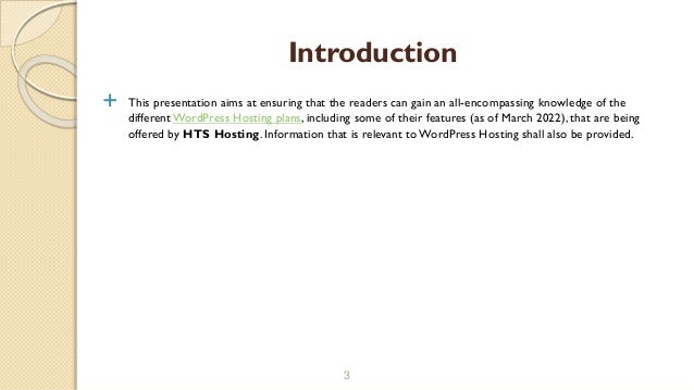  This presentation aims at ensuring that the readers can gain an all-encompassing knowledge of the
different WordPress Hosting plans, including some of their features (as of March 2022), that are being
offered by HTS Hosting. Information that is relevant to WordPress Hosting shall also be provided.
3
Introduction
 