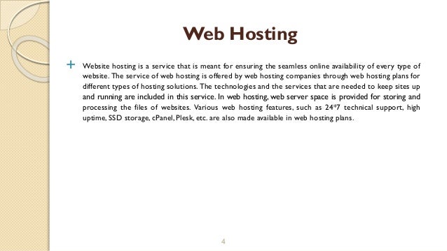  Website hosting is a service that is meant for ensuring the seamless online availability of every type of
website. The service of web hosting is offered by web hosting companies through web hosting plans for
different types of hosting solutions. The technologies and the services that are needed to keep sites up
and running are included in this service. In web hosting, web server space is provided for storing and
processing the files of websites. Various web hosting features, such as 24*7 technical support, high
uptime, SSD storage, cPanel, Plesk, etc. are also made available in web hosting plans.
4
Web Hosting
 