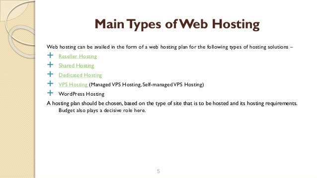 Web hosting can be availed in the form of a web hosting plan for the following types of hosting solutions –
 Reseller Hosting
 Shared Hosting
 Dedicated Hosting
 VPS Hosting (ManagedVPS Hosting, Self-managedVPS Hosting)
 WordPress Hosting
A hosting plan should be chosen, based on the type of site that is to be hosted and its hosting requirements.
Budget also plays a decisive role here.
5
MainTypes ofWeb Hosting
 