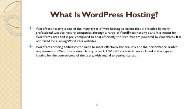 WordPress hosting is one of the many types of web hosting solutions that is provided by many
professional website hosting companies, through a range ofWordPress hosting plans. It is meant for
WordPress sites and is pre-configured to host efficiently the sites that are powered by WordPress. It is
optimized for running WordPress websites.
 WordPress hosting addresses the need to meet effectively the security and the performance related
requirements of WordPress sites. Usually, one-click WordPress installs are included in this type of
hosting for the convenience of the users, with regard to getting started.
6
What Is WordPress Hosting?
 
