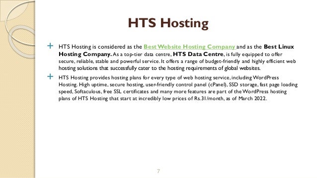  HTS Hosting is considered as the BestWebsite Hosting Company and as the Best Linux
Hosting Company.As a top-tier data centre, HTS Data Centre, is fully equipped to offer
secure, reliable, stable and powerful service. It offers a range of budget-friendly and highly efficient web
hosting solutions that successfully cater to the hosting requirements of global websites.
 HTS Hosting provides hosting plans for every type of web hosting service, including WordPress
Hosting. High uptime, secure hosting, user-friendly control panel (cPanel), SSD storage, fast page loading
speed, Softaculous, free SSL certificates and many more features are part of the WordPress hosting
plans of HTS Hosting that start at incredibly low prices of Rs.31/month, as of March 2022.
7
HTS Hosting
 