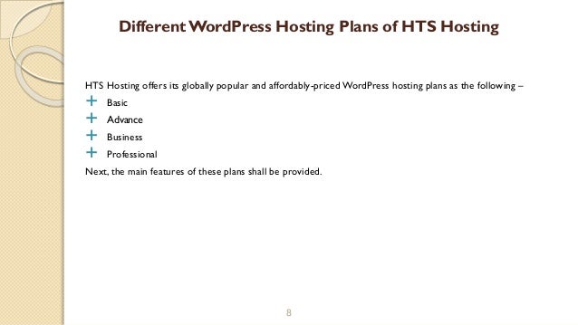 HTS Hosting offers its globally popular and affordably-priced WordPress hosting plans as the following –
 Basic
 Advance
 Business
 Professional
Next, the main features of these plans shall be provided.
8
DifferentWordPress Hosting Plans of HTS Hosting
 