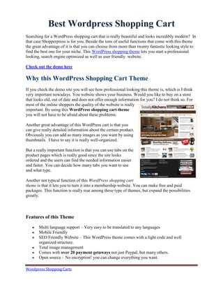Best Wordpress Shopping Cart
Searching for a WordPress shopping cart that is really beautiful and looks incredibly modern? In
that case Shopperpress is for you. Beside the tons of useful functions that come with this theme
the great advantage of it is that you can choose from more than twenty fantastic looking style to
find the best one for your niche. This WordPress shopping theme lets you start a professional
looking, search engine optimized as well as user friendly website.

Check out the demo here

Why this WordPress Shopping Cart Theme
If you check the demo site you will see how professional looking this theme is, which is I think
very important nowadays. You website shows your business. Would you like to buy on a store
that looks old, out of date and does not offer enough information for you? I do not think so. For
most of the online shoppers the quality of the website is really
important. By using this WordPress shopping cart theme
you will not have to be afraid about these problems.

Another great advantage of this WordPress cart is that you
can give really detailed information about the certain product.
Obviously you can add as many images as you want by using
thumbnails. I have to say it is really well-organized.

But a really important function is that you can use tabs on the
product pages which is really good since the site looks
ordered and the users can find the needed information easier
and faster. You can decide how many tabs you want to use
and what type.

Another not typical function of this WordPress shopping cart
theme is that it lets you to turn it into a membership website. You can make free and paid
packages. This function is really rear among these type of themes, but expand the possibilities
greatly.



Features of this Theme

      Multi language support – Very easy to be translated to any languages
      Mobile Friendly
      SEO Friendly Website – This WordPress theme comes with a light code and well
       organized structure.
      Total image management
      Comes with over 20 payment getaways not just Paypal, but many others.
      Open source – No encryption! you can change everything you want.

Wordpress Shopping Carts
 