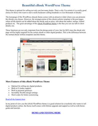 Beautiful eBook WordPress Theme
This theme is optimal for selling not only one but many books. That is why I’m certain it is a really good
choice for those who want to start a niche bookstore selling hundreds or even thousands of ebooks.

The homepage of this WordPress eboook theme comes with an attractive slider where you can promote
the ebooks you choose. However, the strongets point of this ebook website template is the post pages
where all the details can be added about the ebook such as price, info about the author, ratings, related
products etc. The great advantage of this ebook WordPress theme is the that you can use tabs to show
details, too.

These functions are not only important from the design point of view, but for SEO since the ebook info
page will be highly targeted for the certain ebook or other digital product. This is the difference between
the normal ebook website templates and this theme.




More Features of this eBook WordPress Theme

      Optimal for selling any digital products.
      Built in E-Junkie support.
      Built in payment getaways.
      Incredibly flexible design settings.
      Short-codes for better customizing.

Read all the features here

In my point of view you this ebook WordPress theme is a good solution for everybody who wants to sell
digital products online. the theme itself comes with lifetime upgrade and support as well as with theme
guide and tutorials.

                                  DEMO AND TESTING HERE
 