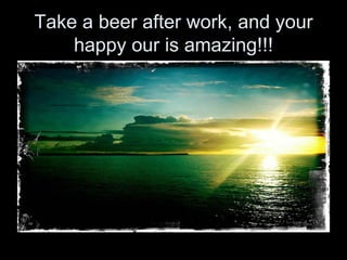 Take a beer after work, and your
    happy our is amazing!!!
 