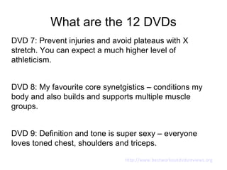 What are the 12 DVDs
DVD 7: Prevent injuries and avoid plateaus with X
stretch. You can expect a much higher level of
athleticism.


DVD 8: My favourite core synetgistics – conditions my
body and also builds and supports multiple muscle
groups.


DVD 9: Definition and tone is super sexy – everyone
loves toned chest, shoulders and triceps.
                               http://www.bestworkoutdvdsreviews.org
 