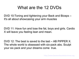 What are the 12 DVDs
DVD 10:Toning and tightening your Back and Biceps –
It's all about showcasing your arm muscles


DVD 11: Have fun and lose the fat, boys and girls. Cardio
X will leave you feeling lean and mean.


DVD 12: The best is saved to the last – AB PIPPER X.
The whole world is obsessed with six-pack abs. Sculpt
your six pack and your dreams come true.

                                http://www.bestworkoutdvdsreviews.org
 