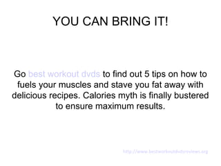 YOU CAN BRING IT!



Go best workout dvds to find out 5 tips on how to
 fuels your muscles and stave you fat away with
delicious recipes. Calories myth is finally bustered
            to ensure maximum results.



                             http://www.bestworkoutdvdsreviews.org
 