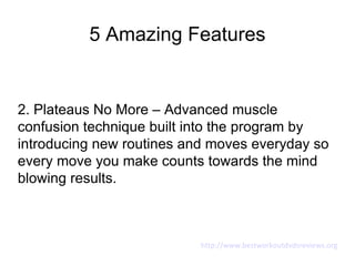 5 Amazing Features


2. Plateaus No More – Advanced muscle
confusion technique built into the program by
introducing new routines and moves everyday so
every move you make counts towards the mind
blowing results.



                           http://www.bestworkoutdvdsreviews.org
 