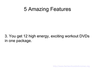 5 Amazing Features




3. You get 12 high energy, exciting workout DVDs
in one package.




                           http://www.bestworkoutdvdsreviews.org
 