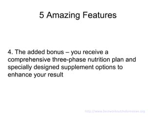 5 Amazing Features



4. The added bonus – you receive a
comprehensive three-phase nutrition plan and
specially designed supplement options to
enhance your result




                          http://www.bestworkoutdvdsreviews.org
 