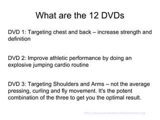 What are the 12 DVDs
DVD 1: Targeting chest and back – increase strength and
definition


DVD 2: Improve athletic performance by doing an
explosive jumping cardio routine


DVD 3: Targeting Shoulders and Arms – not the average
pressing, curling and fly movement. It's the potent
combination of the three to get you the optimal result.

                             http://www.bestworkoutdvdsreviews.org
 