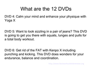 What are the 12 DVDs
DVD 4: Calm your mind and enhance your physique with
Yoga X


DVD 5: Want to look sizzling in a pair of jeans? This DVD
is going to get you there with squats, lunges and pulls for
a total body workout.


DVD 6: Get rid of the FAT with Kenpo X including
punching and kicking. This DVD does wonders for your
endurance, balance and coordination.
                               http://www.bestworkoutdvdsreviews.org
 