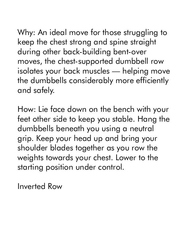 Why: An ideal move for those struggling to
keep the chest strong and spine straight
during other back-building bent-over
moves, the chest-supported dumbbell row
isolates your back muscles — helping move
the dumbbells considerably more efficiently
and safely.
How: Lie face down on the bench with your
feet other side to keep you stable. Hang the
dumbbells beneath you using a neutral
grip. Keep your head up and bring your
shoulder blades together as you row the
weights towards your chest. Lower to the
starting position under control.
Inverted Row
 