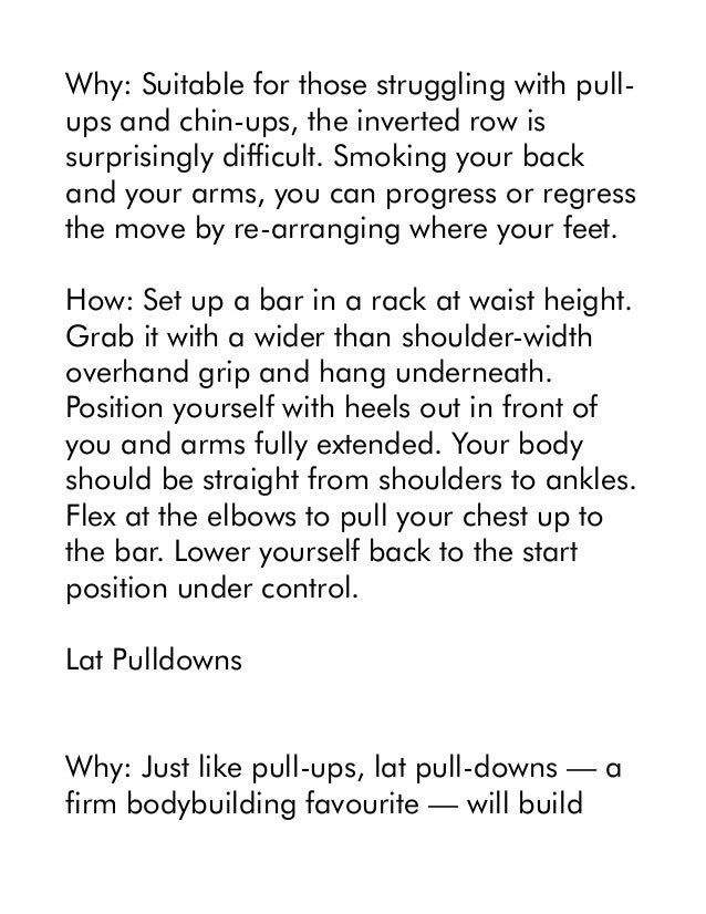 Why: Suitable for those struggling with pull-
ups and chin-ups, the inverted row is
surprisingly difficult. Smoking your back
and your arms, you can progress or regress
the move by re-arranging where your feet.
How: Set up a bar in a rack at waist height.
Grab it with a wider than shoulder-width
overhand grip and hang underneath.
Position yourself with heels out in front of
you and arms fully extended. Your body
should be straight from shoulders to ankles.
Flex at the elbows to pull your chest up to
the bar. Lower yourself back to the start
position under control.
Lat Pulldowns
Why: Just like pull-ups, lat pull-downs — a
firm bodybuilding favourite — will build
 