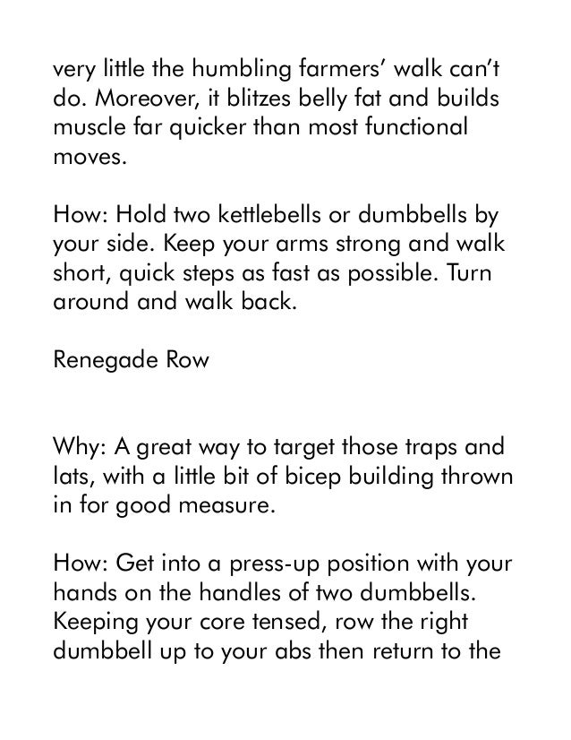 very little the humbling farmers’ walk can’t
do. Moreover, it blitzes belly fat and builds
muscle far quicker than most functional
moves.
How: Hold two kettlebells or dumbbells by
your side. Keep your arms strong and walk
short, quick steps as fast as possible. Turn
around and walk back.
Renegade Row
Why: A great way to target those traps and
lats, with a little bit of bicep building thrown
in for good measure.
How: Get into a press-up position with your
hands on the handles of two dumbbells.
Keeping your core tensed, row the right
dumbbell up to your abs then return to the
 
