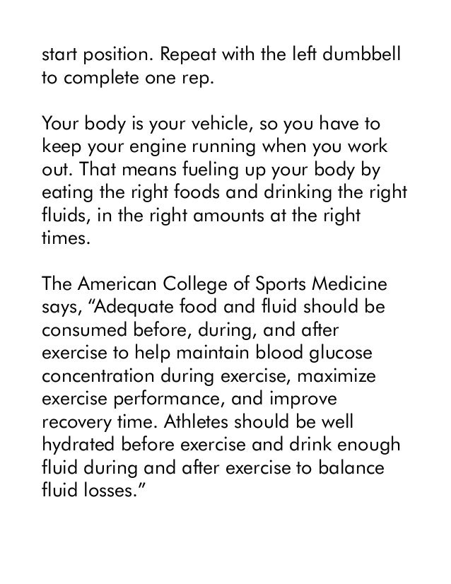 start position. Repeat with the left dumbbell
to complete one rep.
Your body is your vehicle, so you have to
keep your engine running when you work
out. That means fueling up your body by
eating the right foods and drinking the right
fluids, in the right amounts at the right
times.
The American College of Sports Medicine
says, “Adequate food and fluid should be
consumed before, during, and after
exercise to help maintain blood glucose
concentration during exercise, maximize
exercise performance, and improve
recovery time. Athletes should be well
hydrated before exercise and drink enough
fluid during and after exercise to balance
fluid losses.”
 