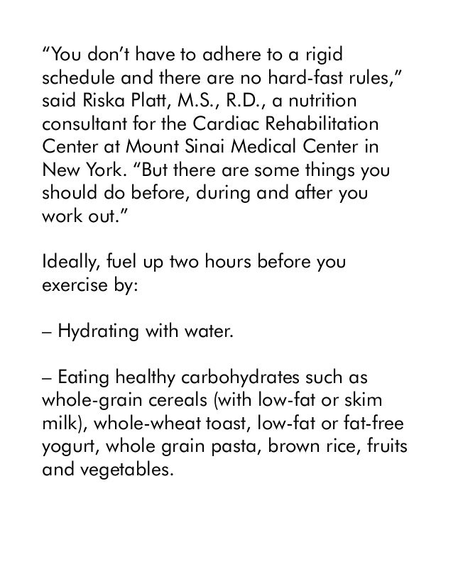 “You don’t have to adhere to a rigid
schedule and there are no hard-fast rules,”
said Riska Platt, M.S., R.D., a nutrition
consultant for the Cardiac Rehabilitation
Center at Mount Sinai Medical Center in
New York. “But there are some things you
should do before, during and after you
work out.”
Ideally, fuel up two hours before you
exercise by:
– Hydrating with water.
– Eating healthy carbohydrates such as
whole-grain cereals (with low-fat or skim
milk), whole-wheat toast, low-fat or fat-free
yogurt, whole grain pasta, brown rice, fruits
and vegetables.
 