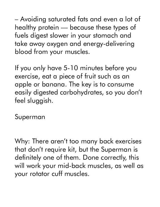 – Avoiding saturated fats and even a lot of
healthy protein — because these types of
fuels digest slower in your stomach and
take away oxygen and energy-delivering
blood from your muscles.
If you only have 5-10 minutes before you
exercise, eat a piece of fruit such as an
apple or banana. The key is to consume
easily digested carbohydrates, so you don’t
feel sluggish.
Superman
Why: There aren’t too many back exercises
that don’t require kit, but the Superman is
definitely one of them. Done correctly, this
will work your mid-back muscles, as well as
your rotator cuff muscles.
 