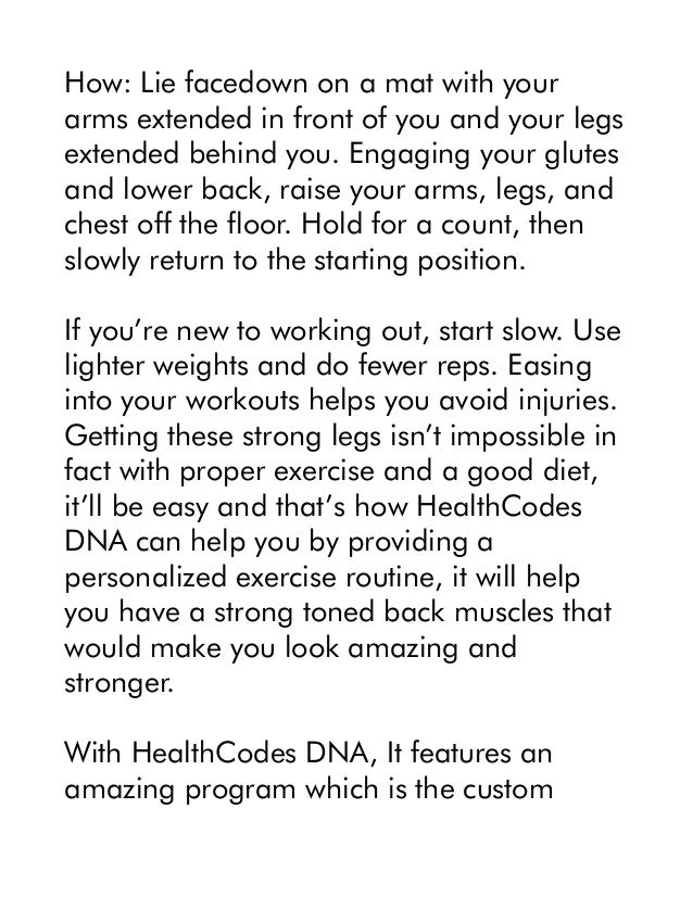 How: Lie facedown on a mat with your
arms extended in front of you and your legs
extended behind you. Engaging your glutes
and lower back, raise your arms, legs, and
chest off the floor. Hold for a count, then
slowly return to the starting position.
If you’re new to working out, start slow. Use
lighter weights and do fewer reps. Easing
into your workouts helps you avoid injuries.
Getting these strong legs isn’t impossible in
fact with proper exercise and a good diet,
it’ll be easy and that’s how HealthCodes
DNA can help you by providing a
personalized exercise routine, it will help
you have a strong toned back muscles that
would make you look amazing and
stronger.
With HealthCodes DNA, It features an
amazing program which is the custom
 