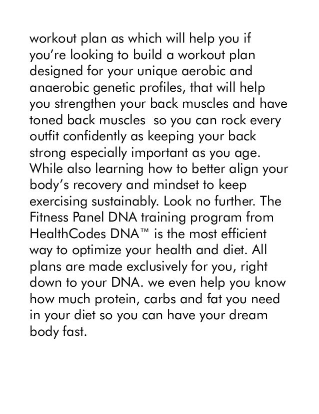 workout plan as which will help you if
you’re looking to build a workout plan
designed for your unique aerobic and
anaerobic genetic profiles, that will help
you strengthen your back muscles and have
toned back muscles so you can rock every
outfit confidently as keeping your back
strong especially important as you age.
While also learning how to better align your
body’s recovery and mindset to keep
exercising sustainably. Look no further. The
Fitness Panel DNA training program from
HealthCodes DNA™ is the most efficient
way to optimize your health and diet. All
plans are made exclusively for you, right
down to your DNA. we even help you know
how much protein, carbs and fat you need
in your diet so you can have your dream
body fast.
 