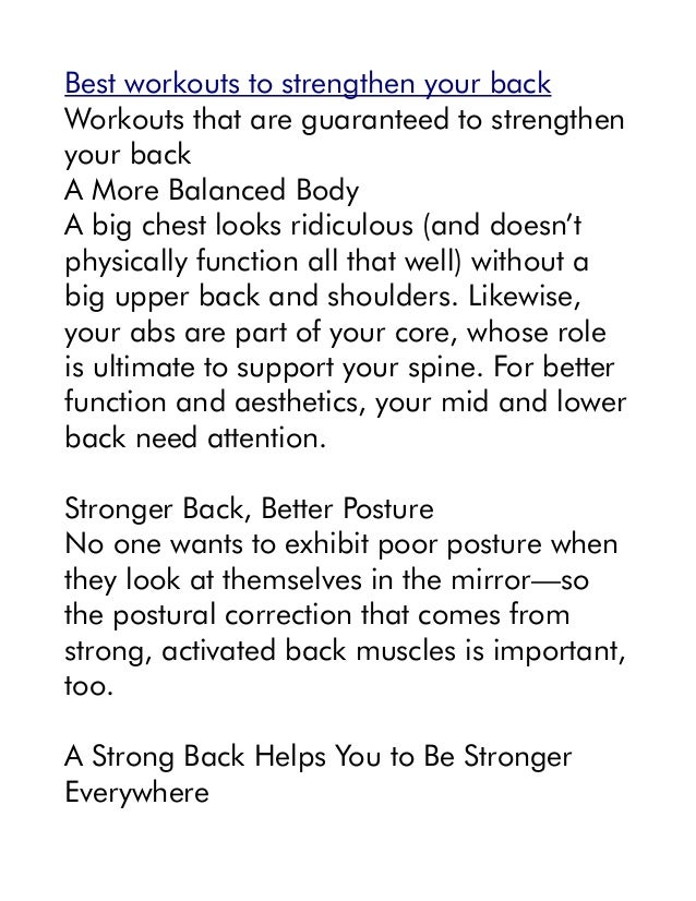 Best workouts to strengthen your back
Workouts that are guaranteed to strengthen
your back
A More Balanced Body
A big chest looks ridiculous (and doesn’t
physically function all that well) without a
big upper back and shoulders. Likewise,
your abs are part of your core, whose role
is ultimate to support your spine. For better
function and aesthetics, your mid and lower
back need attention.
Stronger Back, Better Posture
No one wants to exhibit poor posture when
they look at themselves in the mirror—so
the postural correction that comes from
strong, activated back muscles is important,
too.
A Strong Back Helps You to Be Stronger
Everywhere
 