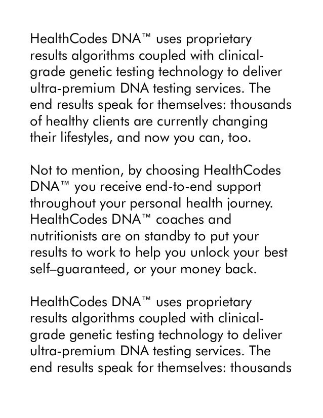 HealthCodes DNA™ uses proprietary
results algorithms coupled with clinical-
grade genetic testing technology to deliver
ultra-premium DNA testing services. The
end results speak for themselves: thousands
of healthy clients are currently changing
their lifestyles, and now you can, too.
Not to mention, by choosing HealthCodes
DNA™ you receive end-to-end support
throughout your personal health journey.
HealthCodes DNA™ coaches and
nutritionists are on standby to put your
results to work to help you unlock your best
self–guaranteed, or your money back.
HealthCodes DNA™ uses proprietary
results algorithms coupled with clinical-
grade genetic testing technology to deliver
ultra-premium DNA testing services. The
end results speak for themselves: thousands
 