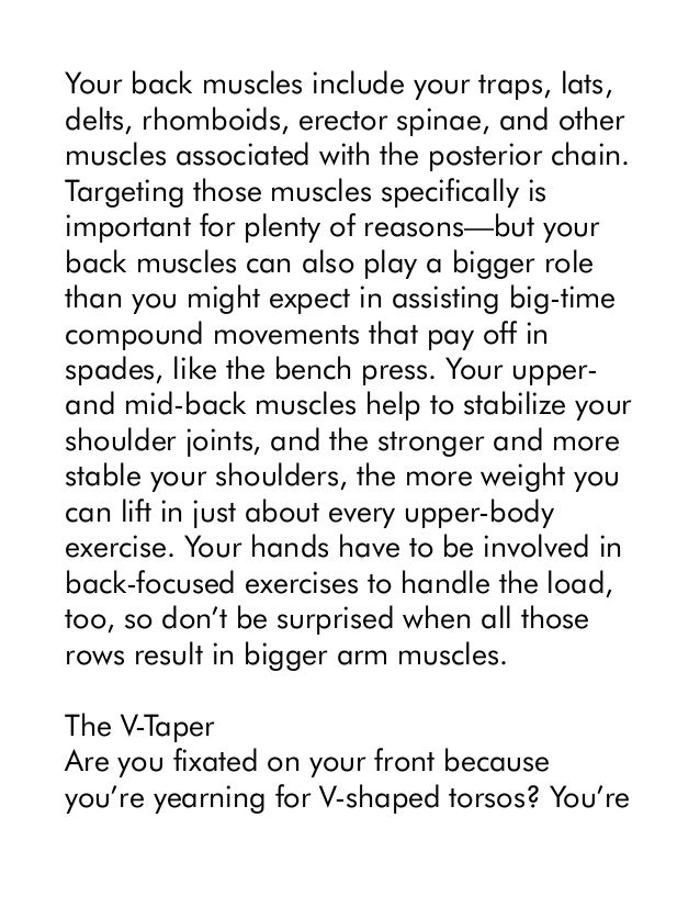 Your back muscles include your traps, lats,
delts, rhomboids, erector spinae, and other
muscles associated with the posterior chain.
Targeting those muscles specifically is
important for plenty of reasons—but your
back muscles can also play a bigger role
than you might expect in assisting big-time
compound movements that pay off in
spades, like the bench press. Your upper-
and mid-back muscles help to stabilize your
shoulder joints, and the stronger and more
stable your shoulders, the more weight you
can lift in just about every upper-body
exercise. Your hands have to be involved in
back-focused exercises to handle the load,
too, so don’t be surprised when all those
rows result in bigger arm muscles.
The V-Taper
Are you fixated on your front because
you’re yearning for V-shaped torsos? You’re
 