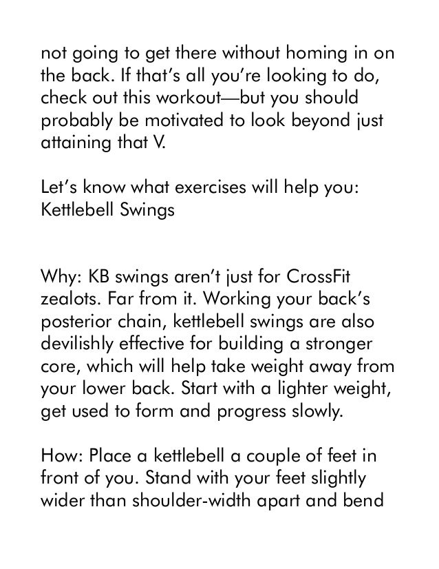 not going to get there without homing in on
the back. If that’s all you’re looking to do,
check out this workout—but you should
probably be motivated to look beyond just
attaining that V.
Let’s know what exercises will help you:
Kettlebell Swings
Why: KB swings aren’t just for CrossFit
zealots. Far from it. Working your back’s
posterior chain, kettlebell swings are also
devilishly effective for building a stronger
core, which will help take weight away from
your lower back. Start with a lighter weight,
get used to form and progress slowly.
How: Place a kettlebell a couple of feet in
front of you. Stand with your feet slightly
wider than shoulder-width apart and bend
 