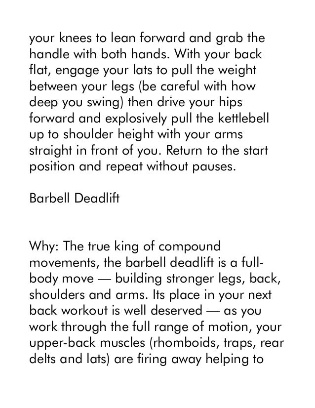 your knees to lean forward and grab the
handle with both hands. With your back
flat, engage your lats to pull the weight
between your legs (be careful with how
deep you swing) then drive your hips
forward and explosively pull the kettlebell
up to shoulder height with your arms
straight in front of you. Return to the start
position and repeat without pauses.
Barbell Deadlift
Why: The true king of compound
movements, the barbell deadlift is a full-
body move — building stronger legs, back,
shoulders and arms. Its place in your next
back workout is well deserved — as you
work through the full range of motion, your
upper-back muscles (rhomboids, traps, rear
delts and lats) are firing away helping to
 