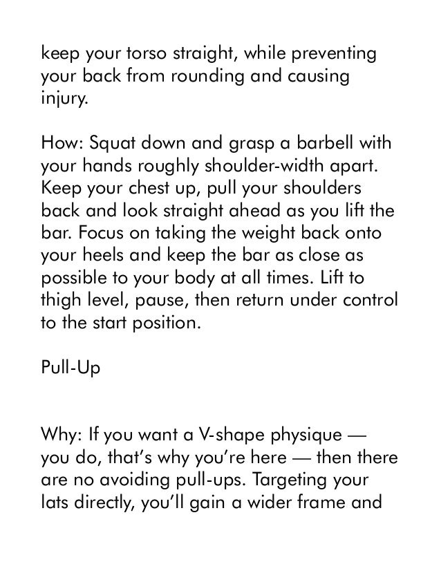 keep your torso straight, while preventing
your back from rounding and causing
injury.
How: Squat down and grasp a barbell with
your hands roughly shoulder-width apart.
Keep your chest up, pull your shoulders
back and look straight ahead as you lift the
bar. Focus on taking the weight back onto
your heels and keep the bar as close as
possible to your body at all times. Lift to
thigh level, pause, then return under control
to the start position.
Pull-Up
Why: If you want a V-shape physique —
you do, that’s why you’re here — then there
are no avoiding pull-ups. Targeting your
lats directly, you’ll gain a wider frame and
 