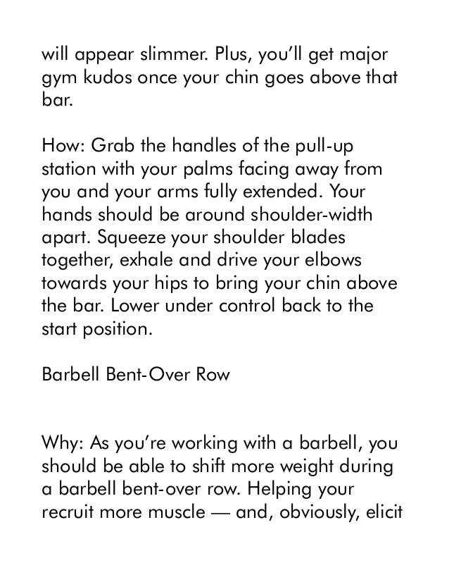 will appear slimmer. Plus, you’ll get major
gym kudos once your chin goes above that
bar.
How: Grab the handles of the pull-up
station with your palms facing away from
you and your arms fully extended. Your
hands should be around shoulder-width
apart. Squeeze your shoulder blades
together, exhale and drive your elbows
towards your hips to bring your chin above
the bar. Lower under control back to the
start position.
Barbell Bent-Over Row
Why: As you’re working with a barbell, you
should be able to shift more weight during
a barbell bent-over row. Helping your
recruit more muscle — and, obviously, elicit
 