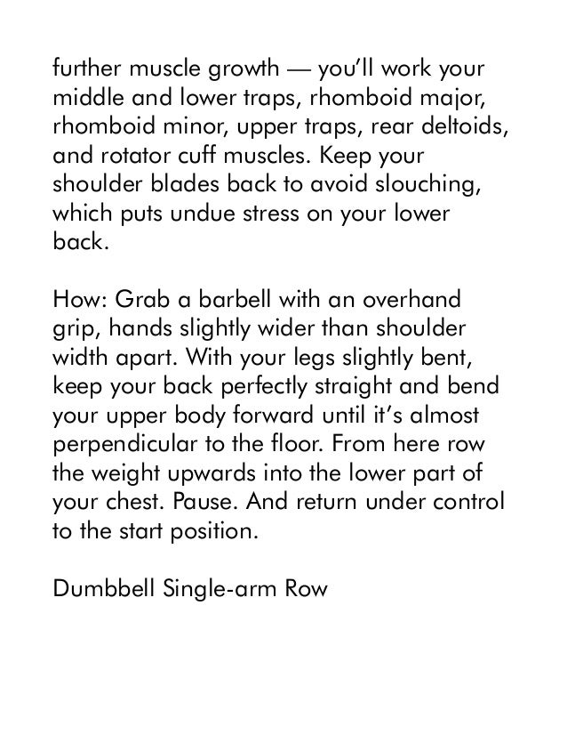 further muscle growth — you’ll work your
middle and lower traps, rhomboid major,
rhomboid minor, upper traps, rear deltoids,
and rotator cuff muscles. Keep your
shoulder blades back to avoid slouching,
which puts undue stress on your lower
back.
How: Grab a barbell with an overhand
grip, hands slightly wider than shoulder
width apart. With your legs slightly bent,
keep your back perfectly straight and bend
your upper body forward until it’s almost
perpendicular to the floor. From here row
the weight upwards into the lower part of
your chest. Pause. And return under control
to the start position.
Dumbbell Single-arm Row
 