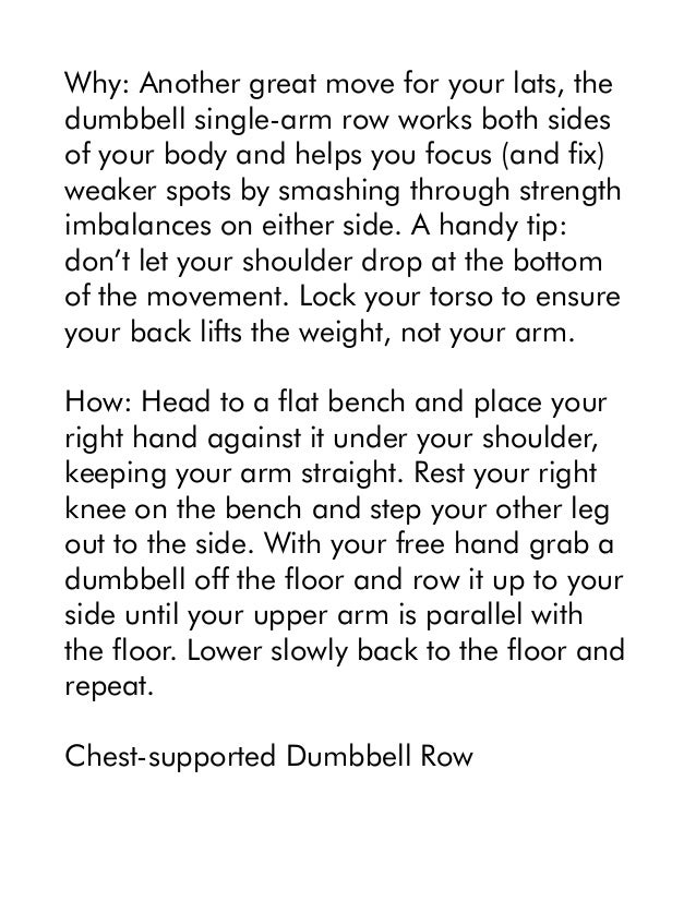Why: Another great move for your lats, the
dumbbell single-arm row works both sides
of your body and helps you focus (and fix)
weaker spots by smashing through strength
imbalances on either side. A handy tip:
don’t let your shoulder drop at the bottom
of the movement. Lock your torso to ensure
your back lifts the weight, not your arm.
How: Head to a flat bench and place your
right hand against it under your shoulder,
keeping your arm straight. Rest your right
knee on the bench and step your other leg
out to the side. With your free hand grab a
dumbbell off the floor and row it up to your
side until your upper arm is parallel with
the floor. Lower slowly back to the floor and
repeat.
Chest-supported Dumbbell Row
 
