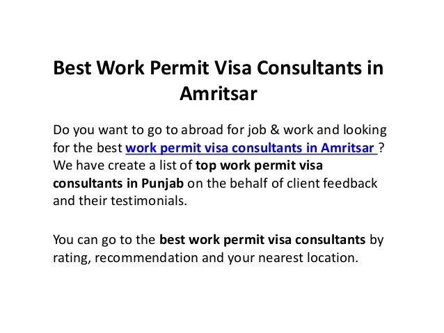 Best Work Permit Visa Consultants in
Amritsar
Do you want to go to abroad for job & work and looking
for the best work permit visa consultants in Amritsar ?
We have create a list of top work permit visa
consultants in Punjab on the behalf of client feedback
and their testimonials.
You can go to the best work permit visa consultants by
rating, recommendation and your nearest location.
 