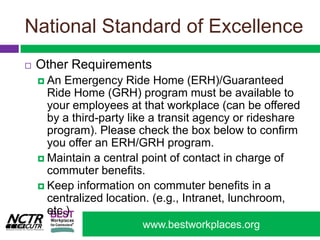 National Standard of ExcellenceOther RequirementsAn Emergency Ride Home (ERH)/Guaranteed Ride Home (GRH) program must be available to your employees at that workplace (can be offered by a third-party like a transit agency or rideshare program). Please check the box below to confirm you offer an ERH/GRH program.Maintain a central point of contact in charge of commuter benefits. Keep information on commuter benefits in a centralized location. (e.g., Intranet, lunchroom, etc.) 