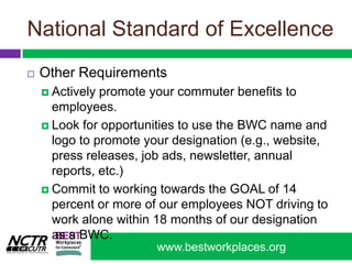 National Standard of ExcellenceOther RequirementsActively promote your commuter benefits to employees. Look for opportunities to use the BWC name and logo to promote your designation (e.g., website, press releases, job ads, newsletter, annual reports, etc.) Commit to working towards the GOAL of 14 percent or more of our employees NOT driving to work alone within 18 months of our designation as a BWC. 