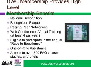 BWC Membership Provides High Level Membership BenefitsNational RecognitionRecognition Plaque Peer-to-Peer NetworkingWeb Conferences/Virtual Training (at least 4 per year)Eligible to participate in the annual “Race to Excellence”One-on-One Assistance Access to over 500 FAQs, case studies, and briefs