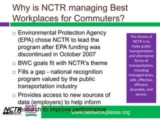 Why is NCTR managing Best Workplaces for Commuters?Environmental Protection Agency (EPA) chose NCTR to lead the program after EPA funding was discontinued in October 2007BWC goals fit with NCTR’s themeFills a gap - national recognition program valued by the public transportation industry Provides access to new sources of data (employers) to help inform research to improve performanceThe theme of NCTR is to make public transportation and alternative forms of transportation, including managed lanes, safe, effective, efficient, desirable, and secure.