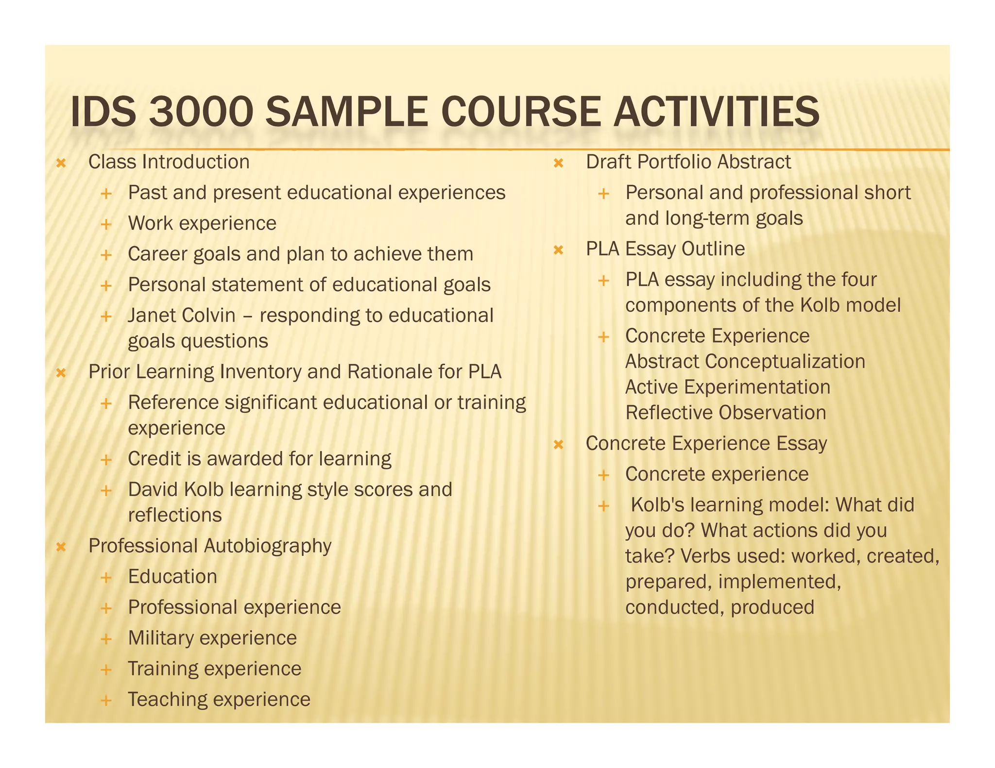 IDS 3000 SAMPLE COURSE ACTIVITIES
   Class Introduction                                    Draft Portfolio Abstract
      Past and present educational experiences              Personal and professional short

      Work experience                                         and long-term goals
      Career goals and plan to achieve them              PLA Essay Outline
      Personal statement of educational goals               PLA essay including the four

      Janet Colvin – responding to educational
                                                               components of the Kolb model
         goals
         g l questions
                     ti                                      Concrete Experience

   Prior Learning Inventory and Rationale for PLA             Abstract Conceptualization
                                                               Active Experimentation
      Reference significant educational or training
                                                               Reflective Observation
         experience
                                                          Concrete Experience Essay
      Credit is awarded for learning
                                                             Concrete experience
      David Kolb learning style scores and
                                                             Kolb's learning model: What did
         reflections
                                                               you do? What actions did you
   Professional Autobiography                                 take? Verbs used: worked, created,
      Education                                               prepared, implemented,
      Professional experience                                 conducted, produced
      Military experience

      Training experience

      Teaching experience
 
