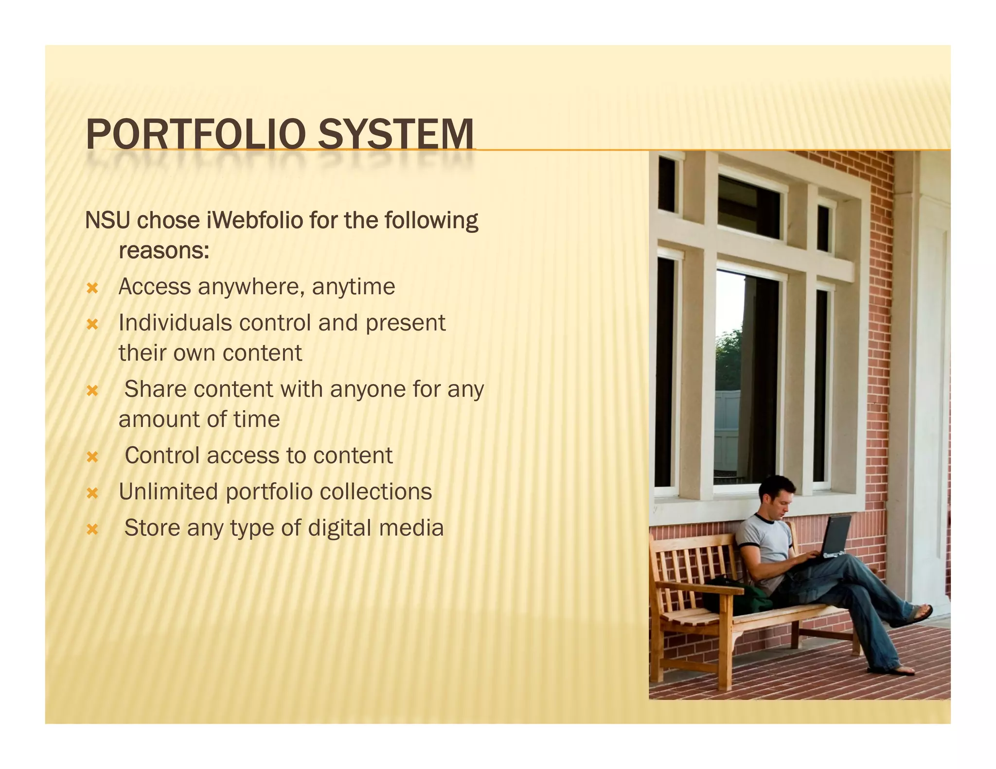 PORTFOLIO SYSTEM
NSU chose iWebfolio for the following
  reasons:
 Access anywhere, anytime

 Individuals control and present
  their own content
 Share content with anyone for any
  amount of time
 Control access to content

 Unlimited portfolio collections

 Store any type of digital media
 