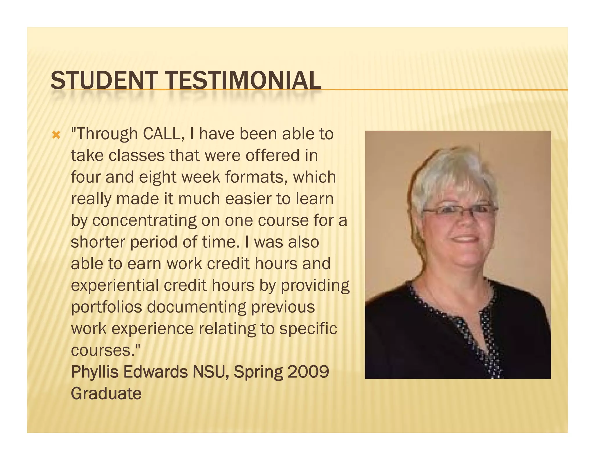 STUDENT TESTIMONIAL
   "Through CALL, I have been able to
    take classes that were offered in
    four and eight week formats, which
    really made it much easier to learn
    by concentrating on one course for a
    shorter period of time. I was also
    able t earn work credit h
     bl to           k    dit hours andd
    experiential credit hours by providing
    portfolios documenting previous
    work experience relating to specific
    courses."
    Phyllis Edwards NSU, Spring 2009
                     NSU
    Graduate
 