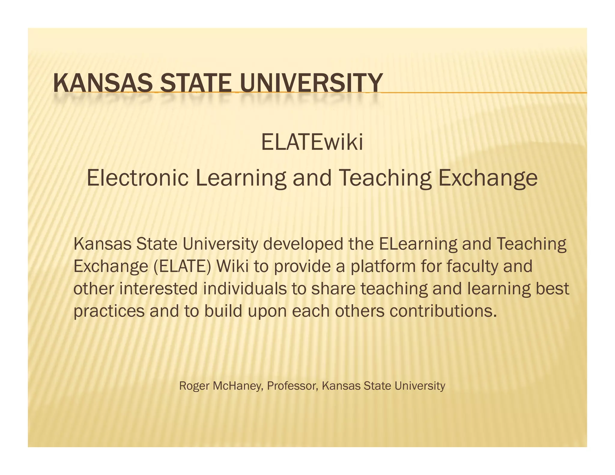 KANSAS STATE UNIVERSITY

                   ELATEwiki
  Electronic Learning and Teaching Exchange

 Kansas State University developed the ELearning and Teaching
 Exchange (ELATE) Wiki to provide a platform for faculty and
 other interested individuals to share teaching and learning best
 practices and to build upon each others contributions.


              Roger McHaney, Professor Kansas State University
                    McHaney Professor,
 