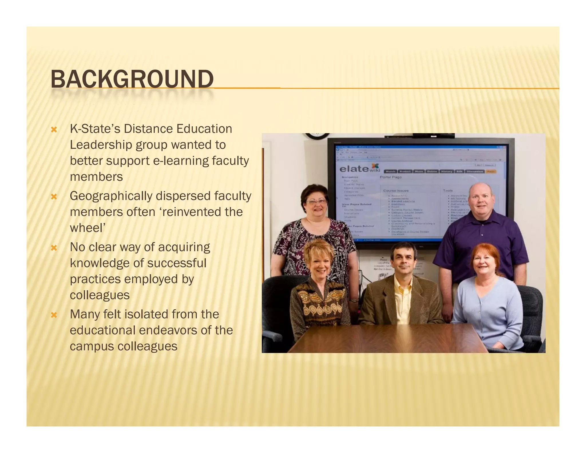 BACKGROUND
   K-State’s Distance Education
    Leadership group wanted to
    L d hi                 t dt
    better support e-learning faculty
    members
   Geographically dispersed faculty
    members often ‘reinvented the
    wheel’
   No clear way of acquiring
    knowledge of successful
    practices employed by
    colleagues
   Many felt isolated from the
    educational endeavors of the
    campus colleagues
 