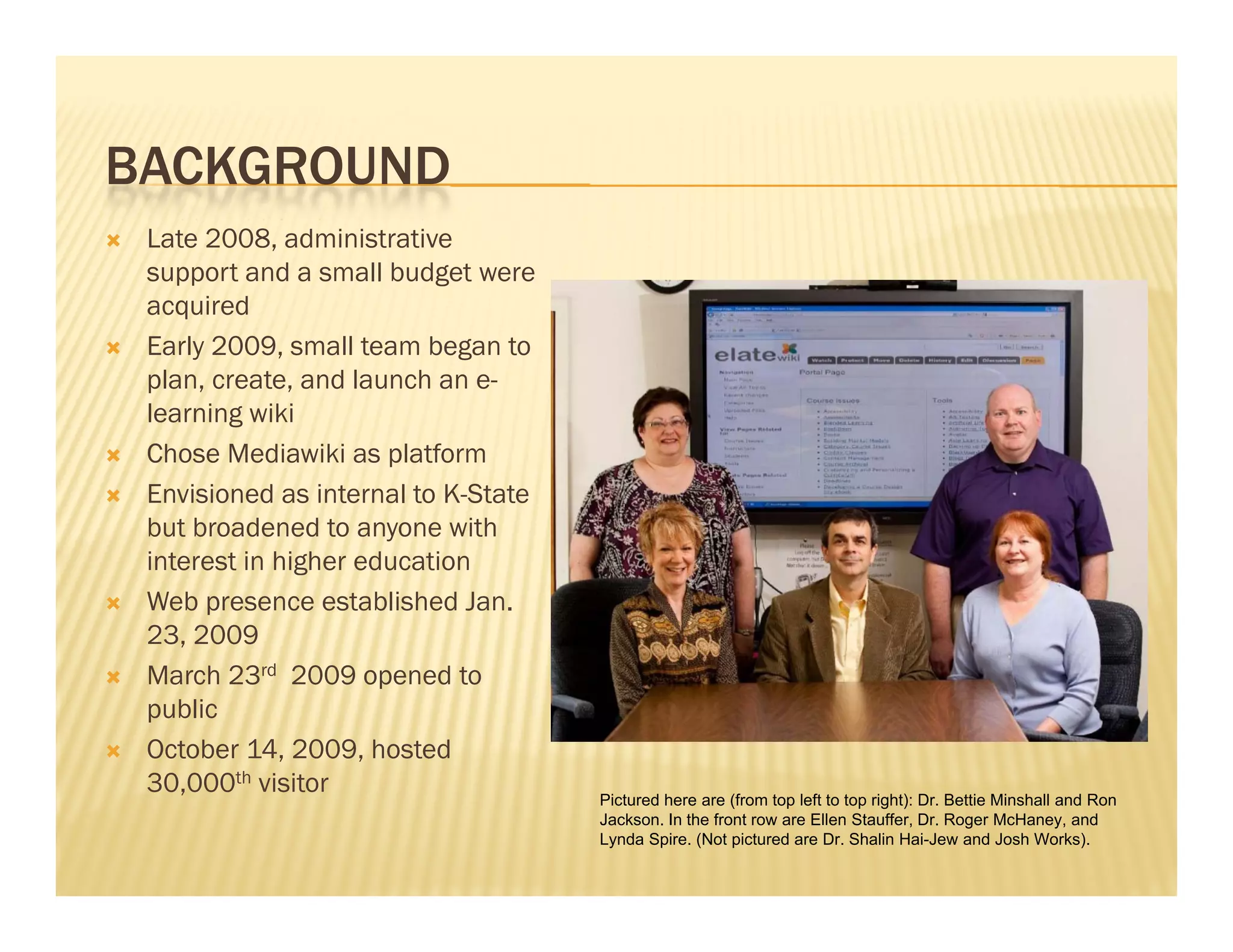 BACKGROUND
   Late 2008, administrative
    support and a small budget were
    acquired
   Early 2009, small team began to
    plan, create, and launch an e-
    learning wiki
   Chose Mediawiki as platform
   Envisioned as internal to K-State
    but broadened to anyone with
    interest in higher education
   Web presence established Jan.
    23, 2009
   March 23rd 2009 opened to
    public
   October 14, 2009, hosted
    30,000 i it
    30 000th visitor                    Pictured here are (from top left to top right): Dr. Bettie Minshall and Ron
                                        Jackson. In the front row are Ellen Stauffer, Dr. Roger McHaney, and
                                        Lynda Spire. (Not pictured are Dr. Shalin Hai-Jew and Josh Works).
 
