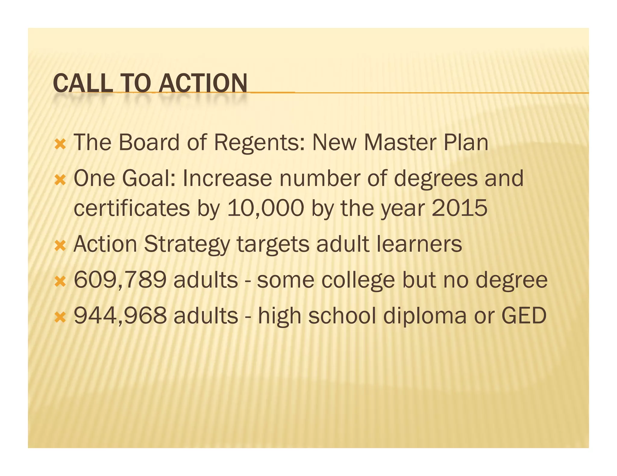 CALL TO ACTION

 The Board of Regents: New Master Plan
 One Goal: Increase number of degrees and
  certificates by 10,000 by the year 2015
                  10 000
 Action Strategy targets adult learners

 609,789 adults - some college but no degree

 944,968 adults - high school diploma or GED
                      g
 