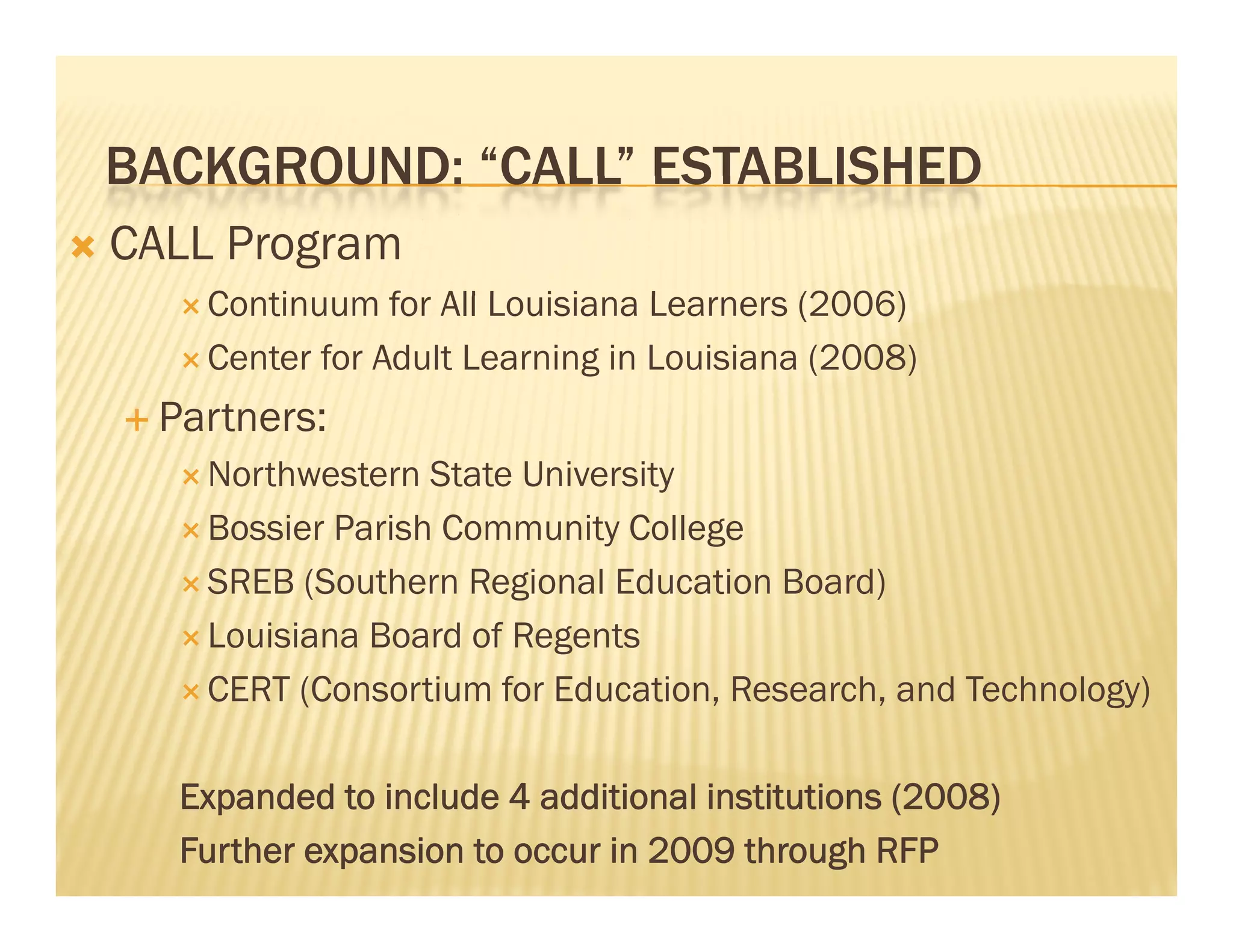 BACKGROUND: “CALL” ESTABLISHED
                 CALL
   CALL Program
        Continuum
         C ti        for All Louisiana Learners (2006)
                     f       L i i     L
        Center for Adult Learning in Louisiana (2008)

     Partners:
        Northwestern  State University
        Bossier Parish Community College

        SREB (Southern Regional Education Board)

        Louisiana Board of Regents

        CERT (Consortium for Education, Research, and Technology)



       Expanded to include 4 additional institutions (2008)
       Further expansion to occur in 2009 through RFP
 
