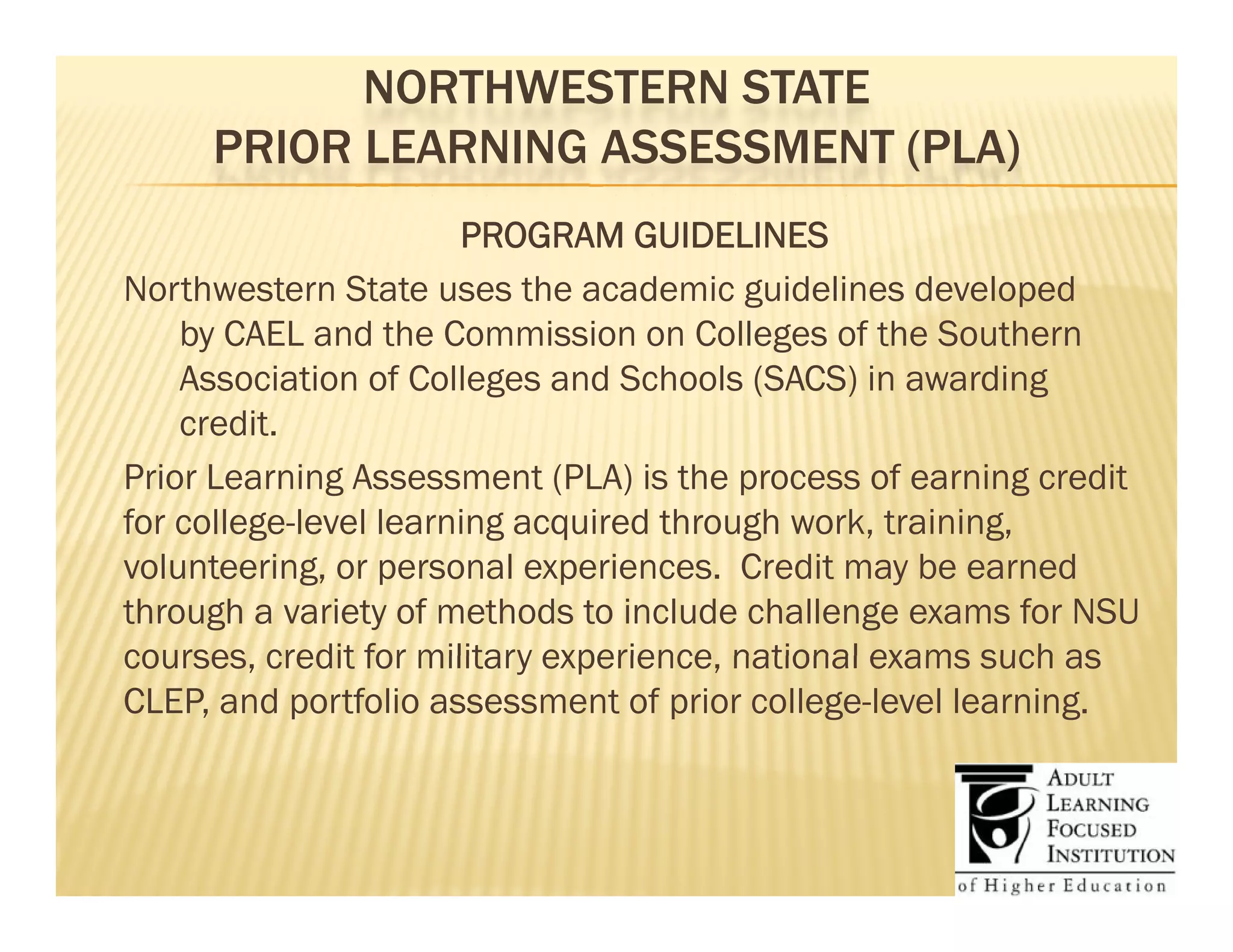 NORTHWESTERN STATE
     PRIOR LEARNING ASSESSMENT (PLA)
                       PROGRAM GUIDELINES
Northwestern State uses the academic guidelines developed
    by CAEL and the Commission on Colleges of the Southern
    Association of Colleges and Schools (SACS) in awarding
    credit.
        dit
Prior Learning Assessment (PLA) is the process of earning credit
for college-level learning acquired through work, training,
         g               g q             g       ,       g,
volunteering, or personal experiences. Credit may be earned
through a variety of methods to include challenge exams for NSU
courses,
courses credit for military experience, national exams such as
                             experience
CLEP, and portfolio assessment of prior college-level learning.
 