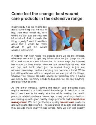 Come feel the change, best wound
care products in the extensive range
If somebody has no knowledge
about something that he has to
buy, then what he can do, from
where he can get the required
information? And, if needs the
thing urgently? Well, if we think
about this it would be really
difficult to get the actual
solution in less time.
In today’s high tech world we depend more up on the internet,
whenever we want to get any information we just jump on our
PC’s and make our self informative. In many ways the internet
has made our lives easier. Now we can do multiple tasking. We
can buy, sell, book, shop; just do several things in just few
minutes. Nowadays, online shopping has become a trend. While
just sitting at home, office or anywhere we can get all the things,
whatever we require. Besides saving our precious time it saves
our money too. From tiny needle to big cars, we can buy anything
and pacify our desires.
As like other verticals, buying the health care products does
require necessary or fundamental knowledge. In relation to our
health we have to be really attentive while making the health
products related purchase. Nowadays, many good organizations
are coming up with good quality range products and wound care
management. We can get the best quality wound care products
and within affordable range. The assurance of quality and service
they provide make many things simple. Now we can get exactly
 
